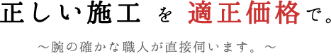 正しい施工 を 適正価格で。~腕の確かな職人が直接伺います。~